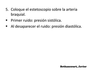 5. Coloque el estetoscopio sobre la arteria
braquial.
 Primer ruido: presión sistólica.
 Al desaparecer el ruido: presión diastólica.
Bethancourt, Javier
 