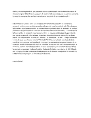 el enlace de descarga directa, que puede ser consultado tanto de la versión web como desde la
ubicación original del archivo en cualquiera de los ordenadores en las que se encuentre. Asimismo,
los usuarios pueden grabar archivos manualmente por medio de un navegador web.3
Si bien Dropbox funciona como un servicio de almacenamiento, se centra en sincronizar y
compartir archivos, y con un sistema que también permite hacerlo mediante usb. Además, posee
soporte para historial de revisiones, de forma que los archivos borrados de la carpeta de Dropbox
pueden ser recuperados desde cualquiera de las computadoras sincronizadas.4 5 También existe
la funcionalidad de conocer la historia de un archivo en el que se esté trabajando, permitiendo
que una persona pueda editar y cargar los archivos sin peligro de que se pierdan las versiones
previas.6 El historial de los archivos está limitado a un período de ""30 días"", aunque existe una
versión de pago que ofrece el historial ""ilimitado"".7 El historial utiliza la tecnología de delta
encoding. Para conservar ancho de banda y tiempo, si un archivo en una carpeta Dropbox de un
usuario se modifica, Dropbox sólo carga las partes del archivo que han sido cambiadas cuando se
sincroniza.8 Si bien el cliente de escritorio no tiene restricciones para el tamaño de los archivos,
los archivos cargados por medio de la página Web están limitados a un máximo de 300 MB cada
uno.9 Dropbox utiliza el sistema de almacenamiento S3 de Amazon para guardar los archivos10 y
SoftLayer Technologies para su infraestructura de apoyo.
Cuentas[editar]
 