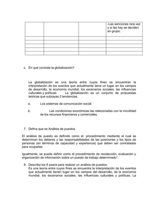 -Las sanciones rara vez
                                                            y si las hay se deciden
                                                            en grupo.




 6. En qué consiste la globalización?




    La globalización es una teoría entre cuyos fines se encuentran la
    interpretación de los eventos que actualmente tiene un lugar en los campos
    de desarrollo, la economía mundial, los escenarios sociales, las influencias
    culturales y políticas.   La globalización es un conjunto de propuestas
    teóricas que subrayas 2 tendencias.

    a.      Los sistemas de comunicación social.

    b.             Las condiciones económicas las relacionadas con la movilidad
            de los recursos financieros y comerciales.



 7. Defina que es Análisis de puestos

El análisis de puesto es definido como el procedimiento mediante el cual se
determinan los deberes y las responsabilidades de las posiciones y los tipos de
personas (en términos de capacidad y experiencia) que deben ser contratadas
para ocuparlas

Igualmente, se puede definir como el procedimiento de recolección, evaluación y
organización de información sobre un puesto de trabajo determinado”.

 8. Describa los 6 pasos para realizar un análisis de puestos:
    Es una teoría entre cuyos fines se encuentra la interpretación de los eventos
    que actualmente tienen lugar en los campos del desarrollo, de la economía
    mundial, los escenarios sociales, las influencias culturales y políticas. La
 