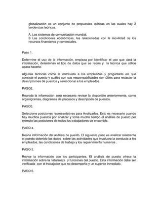 globalización es un conjunto de propuestas teóricas en las cuales hay 2
    tendencias teóricas.

    A. Los sistemas de comunicación mundial.
    B Las condiciones económicas, las relacionadas con la movilidad de los
    recursos financieros y comerciales.


Paso 1.

Determine el uso de la información, empieza por identificar el uso que dará la
información, determinan el tipo de datos que se reúna y la técnica que utilice
apara hacerlo-

Algunas técnicas como la entrevista a los empleados y preguntarle en qué
consiste el puesto y cuáles son sus responsabilidades son útiles para redactar la
descripciones de puestos y seleccionar a los empleados.

PASO2.

Reunida la información será necesario revisar la disponible anteriormente, como
organigramas, diagramas de procesos y descripción de puestos.

PASO3.

Seleccione posiciones representativas para Analizarlas. Esto es necesario cuando
hay muchos puestos por analizar y toma mucho tiempo el análisis de puesto por
ejemplo las posiciones de todos los trabajadores de ensamble.

PASO 4.

Reúna información del análisis de puesto. El siguiente paso es analizar realmente
el puesto obtenido los datos sobre las actividades que involucra la conducta a los
empleados, las condiciones de trabajo y los requerimiento humanos .

PASO 5.

Revise la información con los participantes. El análisis de puesto ofrece la
información sobre la naturaleza y funciones del puesto. Esta información debe ser
verificada con el trabajador que no desempeña y un superior inmediato.

PASO 6.
 