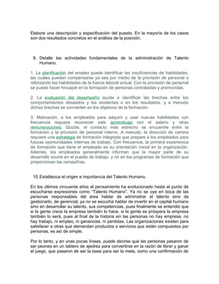 Elabore una descripción y especificación del puesto. En la mayoría de los casos
son dos resultados concretos en el análisis de la posición.



 9. Detalle las actividades fundamentales de la administración de Talento
    Humano.

1. La planificación del empleo puede identificar las insuficiencias de habilidades,
las cuales pueden compensarse ya sea por medio de la provisión de personal o
reforzando las habilidades de la fuerza laboral actual. Con la provisión de personal
se puede hacer hincapié en la formación de personas contratadas y promovidas.

2. La evaluación del desempeño ayuda a identificar las brechas entre los
comportamientos deseados y los existentes o en los resultados, y a menudo
dichas brechas se convierten en los objetivos de la formación.

3. Motivación. a los empleados para adquirir y usar nuevas habilidades con
frecuencia requiere reconocer este aprendizaje con el salario y otras
remuneraciones. Quizás, el contacto más estrecho se encuentre entre la
formación y la provisión de personal interno. A menudo, la dirección de carrera
requiere una estrategia de formación integrada que prepare a los empleados para
futuras oportunidades internas de trabajo. Con frecuencia, la primera experiencia
de formación que tiene el empleado es su orientación inicial en la organización.
Además, los empleados generalmente informan que la mayor parte de su
desarrollo ocurre en el puesto de trabajo, y no en los programas de formación que
proporcionan las compañías.


 10. Establezca el origen e importancia del Talento Humano.

En los últimos cincuenta años el pensamiento ha evolucionado hasta el punto de
escucharse expresiones como “Talento Humano”. Ya no se oye en boca de las
personas responsables del área hablar de administrar el talento sino de
gestionarlo, de gerencial; ya no se escucha hablar de invertir en el capital humano
sino en desarrollar su talento, sus competencias, pues finalmente se entendió que
si la gente crece la empresa también lo hace, si la gente es próspera la empresa
también lo será, pues al final de la historia sin las personas no hay empresa, no
hay trabajo, ni empleo, ni ganancias, ni perdidas. Las organizaciones existen para
satisfacer a otras que demandan productos o servicios que están compuestos por
personas, es así de simple.

Por lo tanto, y en unas pocas líneas, puede decirse que las personas pasaron de
ser peones en un tablero de ajedrez para convertirse en la razón de librar y ganar
el juego, que pasaron de ser la base para ser la meta, como una confirmación de
 