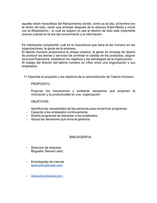 aquella visión maravillosa del Renacimiento donde, como ya se dijo, el hombre era
el centro de todo, visión que emergió después de la obscura Edad Media y murió
con el Absolutismo... lo cual se espera no sea el destino de todo este importante
avance cultural en la era del conocimiento y la información.


Es interesante comprender cuál es la importancia que tiene el ser humano en las
organizaciones, la gente es la empresa.
El talento Humano proporciona la chispa creativa, la gente se encarga de diseña
de producir los bienes y servicios de controlar la calidad de los productos, asignar
recursos financieros, establecer los objetivos y las estrategias de la organización.
El trabajo del director del talento humano es influir entre una organización y sus
empleados.


 11. Describa el propósito y los objetivos de la administración de Talento Humano

       PROPOSITO.

       Propiciar los mecanismos y ambiente necesarios que propicien la
       motivación y la productividad en una organización.

       OBJETIVOS.

       Identifica las necesidades de las personas para encaminar programas.
   -   Capacita a los empleados continuamente.
   -   Diseña programas de bienestar a los empleados.
   -   Apoya las decisiones que toma la gerencia.




                                   BIBLIOGRAFIA.


   -   Direccion de empresa.
       Biografia. Rensis Likert.


   -   Enciclopedia de internet
       www.articulosweb.com.


   -   www.articulosweb.com.
 