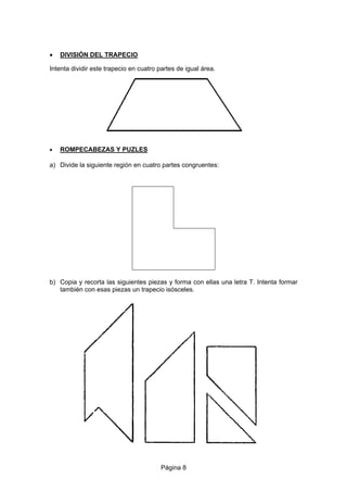 • DIVISIÓN DEL TRAPECIO
Intenta dividir este trapecio en cuatro partes de igual área.
• ROMPECABEZAS Y PUZLES
a) Divide la siguiente región en cuatro partes congruentes:
b) Copia y recorta las siguientes piezas y forma con ellas una letra T. Intenta formar
también con esas piezas un trapecio isósceles.
Página 8
 