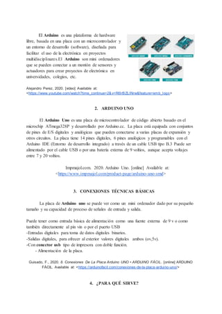 El Arduino es una plataforma de hardware
libre, basada en una placa con un microcontrolador y
un entorno de desarrollo (software), diseñada para
facilitar el uso de la electrónica en proyectos
multidisciplinares.El Arduino son mini ordenadores
que se pueden conectar a un montón de sensores y
actuadores para crear proyectos de electrónica en
universidades, colegios, etc.
Alejandro Perez, 2020. [video] Available at:
<https://www.youtube.com/watch?time_continue=2&v=R6lrBZLINrw&feature=emb_logo>
2. ARDUINO UNO
El Arduino Uno es una placa de microcontrolador de código abierto basado en el
microchip ATmega328P y desarrollado por Arduino.cc. La placa está equipada con conjuntos
de pines de E/S digitales y analógicas que pueden conectarse a varias placas de expansión y
otros circuitos. La placa tiene 14 pines digitales, 6 pines analógicos y programables con el
Arduino IDE (Entorno de desarrollo integrado) a través de un cable USB tipo B.3 Puede ser
alimentado por el cable USB o por una batería externa de 9 voltios, aunque acepta voltajes
entre 7 y 20 voltios.
Impmajol.com. 2020. Arduino Uno. [online] Available at:
<https://www.impmajol.com/product-page/arduino-uno-smd>
3. CONEXIONES TÉCNICAS BÁSICAS
La placa de Arduino uno se puede ver como un mini ordenador dado por su pequeño
tamaño y su capacidad de proceso de señales de entrada y salida.
Puede tener como entrada básica de alimentación como una fuente externa de 9 v o como
también directamente al pin vin o por el puerto USB
-Entradas digitales para toma de datos digitales binarios.
-Salidas digitales, para ofrecer al exterior valores digitales ambos (ov,5v).
-Con conector usb tipo de impresora con doble función.
- Alimentación de la placa.
Guisado, F., 2020. 8. Conexiones De La Placa Arduino UNO • ARDUINO FÁCIL. [online] ARDUINO
FÁCIL. Available at: <https://arduinofacil.com/conexiones-de-la-placa-arduino-uno/>
4. ¿PARA QUÉ SIRVE?
 