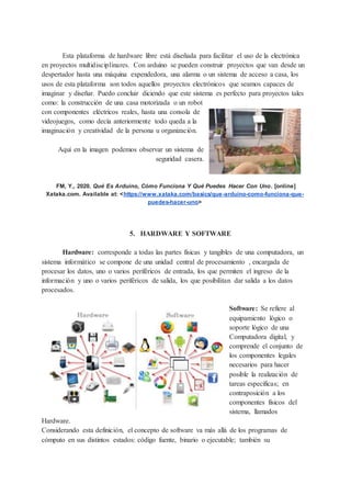 Esta plataforma de hardware libre está diseñada para facilitar el uso de la electrónica
en proyectos multidisciplinares. Con arduino se pueden construir proyectos que van desde un
despertador hasta una máquina expendedora, una alarma o un sistema de acceso a casa, los
usos de esta plataforma son todos aquellos proyectos electrónicos que seamos capaces de
imaginar y diseñar. Puedo concluir diciendo que este sistema es perfecto para proyectos tales
como: la construcción de una casa motorizada o un robot
con componentes eléctricos reales, hasta una consola de
videojuegos, como decía anteriormente todo queda a la
imaginación y creatividad de la persona u organización.
Aquí en la imagen podemos observar un sistema de
seguridad casera.
FM, Y., 2020. Qué Es Arduino, Cómo Funciona Y Qué Puedes Hacer Con Uno. [online]
Xataka.com. Available at: <https://www.xataka.com/basics/que-arduino-como-funciona-que-
puedes-hacer-uno>
5. HARDWARE Y SOFTWARE
Hardware: corresponde a todas las partes físicas y tangibles de una computadora, un
sistema informático se compone de una unidad central de procesamiento , encargada de
procesar los datos, uno o varios periféricos de entrada, los que permiten el ingreso de la
información y uno o varios periféricos de salida, los que posibilitan dar salida a los datos
procesados.
Software: Se refiere al
equipamiento lógico o
soporte lógico de una
Computadora digital, y
comprende el conjunto de
los componentes legales
necesarios para hacer
posible la realización de
tareas específicas; en
contraposición a los
componentes físicos del
sistema, llamados
Hardware.
Considerando esta definición, el concepto de software va más allá de los programas de
cómputo en sus distintos estados: código fuente, binario o ejecutable; también su
 