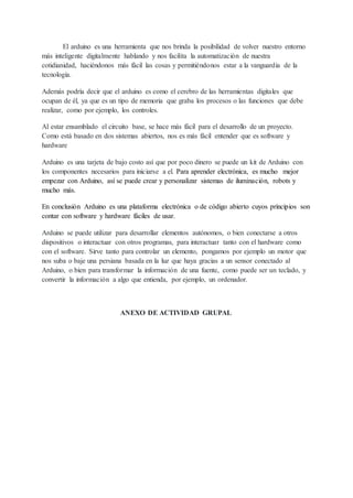 El arduino es una herramienta que nos brinda la posibilidad de volver nuestro entorno
más inteligente digitalmente hablando y nos facilita la automatización de nuestra
cotidianidad, haciéndonos más fácil las cosas y permitiéndonos estar a la vanguardia de la
tecnología.
Además podría decir que el arduino es como el cerebro de las herramientas digitales que
ocupan de él, ya que es un tipo de memoria que graba los procesos o las funciones que debe
realizar, como por ejemplo, los controles.
Al estar ensamblado el circuito base, se hace más fácil para el desarrollo de un proyecto.
Como está basado en dos sistemas abiertos, nos es más fácil entender que es software y
hardware
Arduino es una tarjeta de bajo costo así que por poco dinero se puede un kit de Arduino con
los componentes necesarios para iniciarse a el. Para aprender electrónica, es mucho mejor
empezar con Arduino, así se puede crear y personalizar sistemas de iluminación, robots y
mucho más.
En conclusión Arduino es una plataforma electrónica o de código abierto cuyos principios son
contar con software y hardware fáciles de usar.
Arduino se puede utilizar para desarrollar elementos autónomos, o bien conectarse a otros
dispositivos o interactuar con otros programas, para interactuar tanto con el hardware como
con el software. Sirve tanto para controlar un elemento, pongamos por ejemplo un motor que
nos suba o baje una persiana basada en la luz que haya gracias a un sensor conectado al
Arduino, o bien para transformar la información de una fuente, como puede ser un teclado, y
convertir la información a algo que entienda, por ejemplo, un ordenador.
ANEXO DE ACTIVIDAD GRUPAL
 