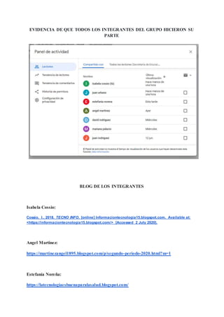 EVIDENCIA DE QUE TODOS LOS INTEGRANTES DEL GRUPO HICIERON SU
PARTE
BLOG DE LOS INTEGRANTES
Isabela Cossio:
Cossio, I., 2018. TECNO INFO. [online] Informaciontecnologia15.blogspot.com. Available at:
<https://informaciontecnologia15.blogspot.com/> [Accessed 2 July 2020].
Angel Martinez:
https://martinezangel1895.blogspot.com/p/segundo-periodo-2020.html?m=1
Estefanía Noreña:
https://latecnologiaesbuenaparalasalud.blogspot.com/
 