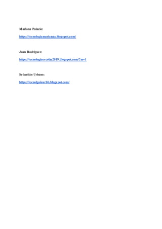 Mariana Palacio:
https://tecnologiamarianaa.blogspot.com/
Juan Rodriguez:
https://tecnologiaescolar2019.blogspot.com/?m=1
Sebastián Urbano:
https://tecnolgoiaurbb.blogspot.com/
 