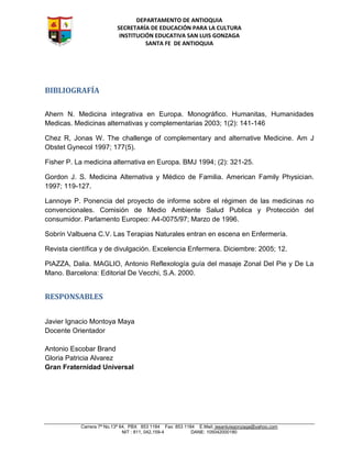 DEPARTAMENTO DE ANTIOQUIA
SECRETARÍA DE EDUCACIÓN PARA LA CULTURA
INSTITUCIÓN EDUCATIVA SAN LUIS GONZAGA
SANTA FE DE ANTIOQUIA
Carrera 7ª No.13ª 64, PBX 853 1184 Fax: 853 1184 E.Mail: iesanluisgonzaga@yahoo.com
NIT : 811, 042,159-4 DANE: 105042000180
BIBLIOGRAFÍA
Ahern N. Medicina integrativa en Europa. Monográfico. Humanitas, Humanidades
Medicas. Medicinas alternativas y complementarias 2003; 1(2): 141-146
Chez R, Jonas W. The challenge of complementary and alternative Medicine. Am J
Obstet Gynecol 1997; 177(5).
Fisher P. La medicina alternativa en Europa. BMJ 1994; (2): 321-25.
Gordon J. S. Medicina Alternativa y Médico de Familia. American Family Physician.
1997; 119-127.
Lannoye P. Ponencia del proyecto de informe sobre el régimen de las medicinas no
convencionales. Comisión de Medio Ambiente Salud Publica y Protección del
consumidor. Parlamento Europeo: A4-0075/97; Marzo de 1996.
Sobrín Valbuena C.V. Las Terapias Naturales entran en escena en Enfermería.
Revista científica y de divulgación. Excelencia Enfermera. Diciembre: 2005; 12.
PIAZZA, Dalia. MAGLIO, Antonio Reflexología guía del masaje Zonal Del Pie y De La
Mano. Barcelona: Editorial De Vecchi, S.A. 2000.
RESPONSABLES
Javier Ignacio Montoya Maya
Docente Orientador
Antonio Escobar Brand
Gloria Patricia Alvarez
Gran Fraternidad Universal
 