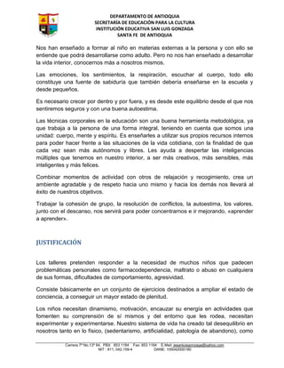 DEPARTAMENTO DE ANTIOQUIA
SECRETARÍA DE EDUCACIÓN PARA LA CULTURA
INSTITUCIÓN EDUCATIVA SAN LUIS GONZAGA
SANTA FE DE ANTIOQUIA
Carrera 7ª No.13ª 64, PBX 853 1184 Fax: 853 1184 E.Mail: iesanluisgonzaga@yahoo.com
NIT : 811, 042,159-4 DANE: 105042000180
Nos han enseñado a formar al niño en materias externas a la persona y con ello se
entiende que podrá desarrollarse como adulto. Pero no nos han enseñado a desarrollar
la vida interior, conocernos más a nosotros mismos.
Las emociones, los sentimientos, la respiración, escuchar al cuerpo, todo ello
constituye una fuente de sabiduría que también debería enseñarse en la escuela y
desde pequeños.
Es necesario crecer por dentro y por fuera, y es desde este equilibrio desde el que nos
sentiremos seguros y con una buena autoestima.
Las técnicas corporales en la educación son una buena herramienta metodológica, ya
que trabaja a la persona de una forma integral, teniendo en cuenta que somos una
unidad: cuerpo, mente y espíritu. Es enseñarles a utilizar sus propios recursos internos
para poder hacer frente a las situaciones de la vida cotidiana, con la finalidad de que
cada vez sean más autónomos y libres. Les ayuda a despertar las inteligencias
múltiples que tenemos en nuestro interior, a ser más creativos, más sensibles, más
inteligentes y más felices.
Combinar momentos de actividad con otros de relajación y recogimiento, crea un
ambiente agradable y de respeto hacia uno mismo y hacia los demás nos llevará al
éxito de nuestros objetivos.
Trabajar la cohesión de grupo, la resolución de conflictos, la autoestima, los valores,
junto con el descanso, nos servirá para poder concentrarnos e ir mejorando, «aprender
a aprender».
JUSTIFICACIÓN
Los talleres pretenden responder a la necesidad de muchos niños que padecen
problemáticas personales como farmacodependencia, maltrato o abuso en cualquiera
de sus formas, dificultades de comportamiento, agresividad.
Consiste básicamente en un conjunto de ejercicios destinados a ampliar el estado de
conciencia, a conseguir un mayor estado de plenitud.
Los niños necesitan dinamismo, motivación, encauzar su energía en actividades que
fomenten su comprensión de sí mismos y del entorno que les rodea, necesitan
experimentar y experimentarse. Nuestro sistema de vida ha creado tal desequilibrio en
nosotros tanto en lo físico, (sedentarismo, artificialidad, patología de abandono), como
 
