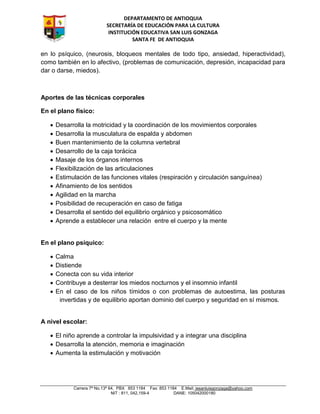 DEPARTAMENTO DE ANTIOQUIA
SECRETARÍA DE EDUCACIÓN PARA LA CULTURA
INSTITUCIÓN EDUCATIVA SAN LUIS GONZAGA
SANTA FE DE ANTIOQUIA
Carrera 7ª No.13ª 64, PBX 853 1184 Fax: 853 1184 E.Mail: iesanluisgonzaga@yahoo.com
NIT : 811, 042,159-4 DANE: 105042000180
en lo psíquico, (neurosis, bloqueos mentales de todo tipo, ansiedad, hiperactividad),
como también en lo afectivo, (problemas de comunicación, depresión, incapacidad para
dar o darse, miedos).
Aportes de las técnicas corporales
En el plano físico:
 Desarrolla la motricidad y la coordinación de los movimientos corporales
 Desarrolla la musculatura de espalda y abdomen
 Buen mantenimiento de la columna vertebral
 Desarrollo de la caja torácica
 Masaje de los órganos internos
 Flexibilización de las articulaciones
 Estimulación de las funciones vitales (respiración y circulación sanguínea)
 Afinamiento de los sentidos
 Agilidad en la marcha
 Posibilidad de recuperación en caso de fatiga
 Desarrolla el sentido del equilibrio orgánico y psicosomático
 Aprende a establecer una relación entre el cuerpo y la mente
En el plano psíquico:
 Calma
 Distiende
 Conecta con su vida interior
 Contribuye a desterrar los miedos nocturnos y el insomnio infantil
 En el caso de los niños tímidos o con problemas de autoestima, las posturas
invertidas y de equilibrio aportan dominio del cuerpo y seguridad en sí mismos.
A nivel escolar:
 El niño aprende a controlar la impulsividad y a integrar una disciplina
 Desarrolla la atención, memoria e imaginación
 Aumenta la estimulación y motivación
 