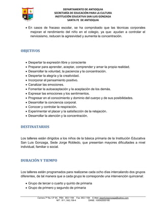DEPARTAMENTO DE ANTIOQUIA
SECRETARÍA DE EDUCACIÓN PARA LA CULTURA
INSTITUCIÓN EDUCATIVA SAN LUIS GONZAGA
SANTA FE DE ANTIOQUIA
Carrera 7ª No.13ª 64, PBX 853 1184 Fax: 853 1184 E.Mail: iesanluisgonzaga@yahoo.com
NIT : 811, 042,159-4 DANE: 105042000180
 En casos de fracaso escolar, se ha comprobado que las técnicas corporales
mejoran el rendimiento del niño en el colegio, ya que: ayudan a controlar el
nerviosismo, reducen la agresividad y aumenta la concentración.
OBJETIVOS
 Despertar la expresión libre y consciente
 Preparar para aprender, aceptar, comprender y amar la propia realidad.
 Desarrollar la voluntad, la paciencia y la concentración.
 Despertar la alegría y la creatividad.
 Incorporar el pensamiento positivo.
 Canalizar las emociones.
 Fomentar la autoaceptación y la aceptación de los demás.
 Expresar las emociones y los sentimientos.
 Progresar en el conocimiento y dominio del cuerpo y de sus posibilidades.
 Desarrollar la conciencia corporal.
 Conocer y controlar la respiración.
 Experimentar el placer y la satisfacción de la relajación.
 Desarrollar la atención y la concentración.
DESTINATARIOS
Los talleres están dirigidos a los niños de la básica primaria de la Institución Educativa
San Luis Gonzaga, Sede Jorge Robledo, que presentan mayores dificultades a nivel
individual, familiar o social.
DURACIÓN Y TIEMPO
Los talleres están programados para realizarse cada ocho días intercalando dos grupos
diferentes, de tal manera que a cada grupo le corresponde una intervención quincenal:
 Grupo de tercer o cuarto y quinto de primaria
 Grupo de primero y segundo de primaria
 