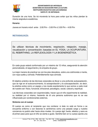 DEPARTAMENTO DE ANTIOQUIA
SECRETARÍA DE EDUCACIÓN PARA LA CULTURA
INSTITUCIÓN EDUCATIVA SAN LUIS GONZAGA
SANTA FE DE ANTIOQUIA
Carrera 7ª No.13ª 64, PBX 853 1184 Fax: 853 1184 E.Mail: iesanluisgonzaga@yahoo.com
NIT : 811, 042,159-4 DANE: 105042000180
Duración de una hora. Se irá moviendo la hora para evitar que los niños pierdan la
misma asignatura académica.
Horario:
Jueves en horario móvil entre 2:00 Pm – 3:00 Pm ó 3:00 Pm – 4:00 Pm
METODOLOGÍA
En cada grupo estará conformado por un máximo de 12 niños, asegurando la atención
personalizada, el seguimiento y la empatía de grupo.
La mejor manera de practicar es con los pies descalzos, sobre una colchoneta o manta,
con ropa suelta y cómoda. Preferiblemente ropa cómoda.
El objetivo práctico de las técnicas corporales es llevar a una profunda autoaceptación,
que se rige en el autoconocimiento, la autoaprobación y la autocapacitación, es decir,
la práctica actúa como un espejo y nos revela exactamente lo que somos a cada nivel
de nuestro ser: físico, funcional, emocional, psicológico, social, cultural y espiritual.
Las técnicas corporales son experienciales, hacen que el niño experimente la realidad,
su realidad por sí mismo, haciendo de él una persona autónoma que no se vea
influenciado por condicionantes externos.
Sintonía con el cuerpo
El cuerpo es como el recipiente que nos contiene: si éste no está en forma o se
encuentra enfermo o con lesiones lo sentiremos como una pesada carga y nuestra
conciencia no podrá volar hacia otros niveles. Un cuerpo ágil, fuerte, elástico y sano es
el primer paso para que el niño se sienta a gusto. Sentirte bien en tu cuerpo aporta una
Se utilizan técnicas de movimiento, respiración, relajación, masaje,
visualización y concentración; basadas en EL YOGA, LA ACUPUNTURA,
EL REBIRTHING, LA REFLEXOLOGÍA Y LA BIOENERGÉTICA.
 