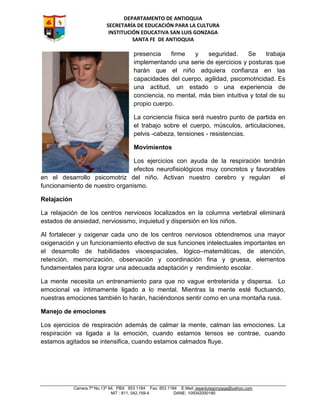 DEPARTAMENTO DE ANTIOQUIA
SECRETARÍA DE EDUCACIÓN PARA LA CULTURA
INSTITUCIÓN EDUCATIVA SAN LUIS GONZAGA
SANTA FE DE ANTIOQUIA
Carrera 7ª No.13ª 64, PBX 853 1184 Fax: 853 1184 E.Mail: iesanluisgonzaga@yahoo.com
NIT : 811, 042,159-4 DANE: 105042000180
presencia firme y seguridad. Se trabaja
implementando una serie de ejercicios y posturas que
harán que el niño adquiera confianza en las
capacidades del cuerpo, agilidad, psicomotricidad. Es
una actitud, un estado o una experiencia de
conciencia, no mental, más bien intuitiva y total de su
propio cuerpo.
La conciencia física será nuestro punto de partida en
el trabajo sobre el cuerpo, músculos, articulaciones,
pelvis -cabeza, tensiones - resistencias.
Movimientos
Los ejercicios con ayuda de la respiración tendrán
efectos neurofisiológicos muy concretos y favorables
en el desarrollo psicomotriz del niño. Activan nuestro cerebro y regulan el
funcionamiento de nuestro organismo.
Relajación
La relajación de los centros nerviosos localizados en la columna vertebral eliminará
estados de ansiedad, nerviosismo, inquietud y dispersión en los niños.
Al fortalecer y oxigenar cada uno de los centros nerviosos obtendremos una mayor
oxigenación y un funcionamiento efectivo de sus funciones intelectuales importantes en
el desarrollo de habilidades visoespaciales, lógico–matemáticas, de atención,
retención, memorización, observación y coordinación fina y gruesa, elementos
fundamentales para lograr una adecuada adaptación y rendimiento escolar.
La mente necesita un entrenamiento para que no vague entretenida y dispersa. Lo
emocional va íntimamente ligado a lo mental. Mientras la mente esté fluctuando,
nuestras emociones también lo harán, haciéndonos sentir como en una montaña rusa.
Manejo de emociones
Los ejercicios de respiración además de calmar la mente, calman las emociones. La
respiración va ligada a la emoción, cuando estamos tensos se contrae, cuando
estamos agitados se intensifica, cuando estamos calmados fluye.
 