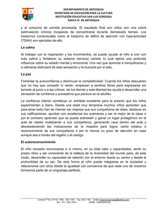 DEPARTAMENTO DE ANTIOQUIA
SECRETARÍA DE EDUCACIÓN PARA LA CULTURA
INSTITUCIÓN EDUCATIVA SAN LUIS GONZAGA
SANTA FE DE ANTIOQUIA
Carrera 7ª No.13ª 64, PBX 853 1184 Fax: 853 1184 E.Mail: iesanluisgonzaga@yahoo.com
NIT : 811, 042,159-4 DANE: 105042000180
y al consumo de comida procesada. El resultado final son niños con una sobre
estimulación crónica incapaces de concentrarse durante demasiado tiempo. Los
trastornos conductuales como el trastorno de déficit de atención con hiperactividad
(TDAH) son ejemplos de ello.
La calma
Al trabajar con la respiración y los movimientos, se puede ayudar al niño a vivir con
más calma y fortalecer su sistema nervioso central, lo cual ejerce una profunda
influencia sobre su estado mental y emocional. Una vez que aprenda a tranquilizarse y
a calmarse disfrutará de esta sensación y la buscará por sí sólo.
La paz
Fomentar la autoconfianza y disminuye la competitividad. Cuando los niños descubren
que no hay que competir ni rendir, empiezan a sentirse libres para expresarse sin
temerle al juicio o a las críticas de los demás y esta libertad les ayuda a desarrollar una
sensación de confianza y autoestima que perdura en la adultez.
La confianza interior constituye un antídoto excelente para la presión que los niños
experimentan a diario. Desde una edad muy temprana muchos niños aprenden que
para tener éxito han de intentar ser mejores que sus compañeros de clase, destacar en
sus calificaciones, aprobar con excelencia los exámenes y ser el mejor de la clase o
por el contrario aprender que se puede sobresalir y ganar un lugar protagónico en el
aula de clases molestando a sus compañeros, generando caos dentro del aula y
desobedeciendo las indicaciones de la maestra para lograr cierto estatus o
reconocimiento de sus compañeros o por lo menos un poco de atención en casa
aunque sea a través del regaño y el castigo.
El autoreconocimiento
El niño necesita reconocerse a sí mismo, en su total valor y capacidades, sentir su
propio ritmo y ser consciente de la belleza de la diversidad del mundo para, de este
modo, desarrollar su capacidad de relación con el entorno desde su centro y desde la
profundidad de su ser. De esta forma el niño puede integrarse en la sociedad y
relacionarse con otros desde la igualdad con conciencia de que cada uno de nosotros
formamos parte de un engranaje perfecto.
 