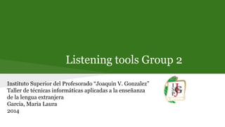 Listening tools Group 2
Instituto Superior del Profesorado “Joaquín V. Gonzalez”
Taller de técnicas informáticas aplicadas a la enseñanza
de la lengua extranjera
Garcia, Maria Laura
2014
 