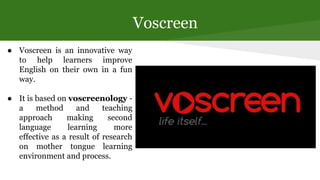 Voscreen
● Voscreen is an innovative way
to help learners improve
English on their own in a fun
way.
● It is based on vosc...