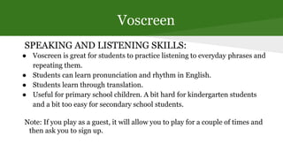 Voscreen
SPEAKING AND LISTENING SKILLS:
● Voscreen is great for students to practice listening to everyday phrases and
rep...