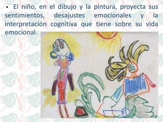 • El niño, en el dibujo y la pintura, proyecta sus
sentimientos, desajustes emocionales y la
interpretación cognitiva que tiene sobre su vida
emocional.
 