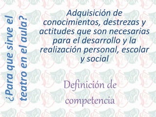 Adquisición de
conocimientos, destrezas y
actitudes que son necesarias
para el desarrollo y la
realización personal, escolar
y social
¿Paraquesirveel
teatroenelaula?
Definición de
competencia
 