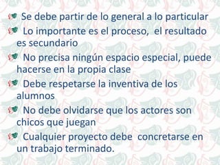 Se debe partir de lo general a lo particular
Lo importante es el proceso, el resultado
es secundario
No precisa ningún espacio especial, puede
hacerse en la propia clase
Debe respetarse la inventiva de los
alumnos
No debe olvidarse que los actores son
chicos que juegan
Cualquier proyecto debe concretarse en
un trabajo terminado.
 