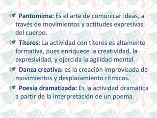 Pantomima: Es el arte de comunicar ideas, a
través de movimientos y actitudes expresivas
del cuerpo.
Títeres: La actividad con títeres es altamente
formativa, pues enriquece la creatividad, la
expresividad, y ejercida la agilidad mental.
Danza creativa: es la creación improvisada de
movimientos y desplazamiento rítmicos.
Poesía dramatizada: Es la actividad dramática
a partir de la interpretación de un poema.
 