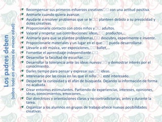 Recompensar sus primeros esfuerzos creativos con una actitud positiva.
Animarle cuando quiera avanzar.
Ayudarle a resolver problemas que se le planteen debido a su precocidad y
dotes creativas.
Proporcionarle contacto con otros niños y adultos.
Valorar y respetar sus contribuciones: ideas, productos,...
Animarle para que se plantee problemas, descubra, experimente e invente.
Proporcionarle materiales y un lugar en el que pueda desarrollarse.
Llevarle a oír música, ver exposiciones, ballet,...
Fomentar el aprendizaje independiente.
Desarrollar la facultad de escuchar.
Desarrollar la tolerancia ante las ideas nuevas y demostrar interés por el
conocimiento.
Darles tiempo para pensar y expresar sus ideas.
Interesarse por las cosas en las que él niño esté interesado.
Despertar la curiosidad y el afán de búsqueda. Dejando la información de forma
no acabada.
Crear entornos estimulantes. Partiendo de experiencias, intereses, opiniones,
ideas, conocimientos, emociones,…
Dar directrices y orientaciones claras y no contradictorias, antes y durante la
tarea.
Organizar a los alumnos en grupos de trabajo ofrece nuevas posibilidades
creativas.
Lospadresdeben
(sobretodoenalumnosdemenoredad):
 