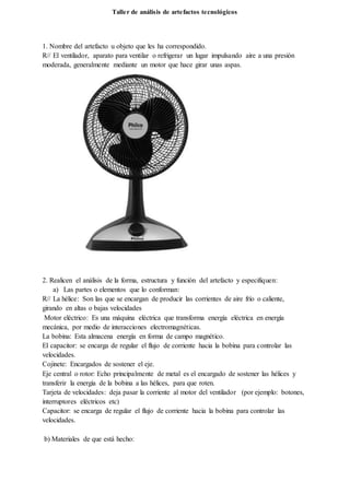 Taller de análisis de artefactos tecnológicos
1. Nombre del artefacto u objeto que les ha correspondido.
R// El ventilador, aparato para ventilar o refrigerar un lugar impulsando aire a una presión
moderada, generalmente mediante un motor que hace girar unas aspas.
2. Realicen el análisis de la forma, estructura y función del artefacto y especifiquen:
a) Las partes o elementos que lo conforman:
R// La hélice: Son las que se encargan de producir las corrientes de aire frío o caliente,
girando en altas o bajas velocidades
Motor eléctrico: Es una máquina eléctrica que transforma energía eléctrica en energía
mecánica, por medio de interacciones electromagnéticas.
La bobina: Esta almacena energía en forma de campo magnético.
El capacitor: se encarga de regular el flujo de corriente hacia la bobina para controlar las
velocidades.
Cojinete: Encargados de sostener el eje.
Eje central o rotor: Echo principalmente de metal es el encargado de sostener las hélices y
transferir la energía de la bobina a las hélices, para que roten.
Tarjeta de velocidades: deja pasar la corriente al motor del ventilador (por ejemplo: botones,
interruptores eléctricos etc)
Capacitor: se encarga de regular el flujo de corriente hacia la bobina para controlar las
velocidades.
b) Materiales de que está hecho:
 