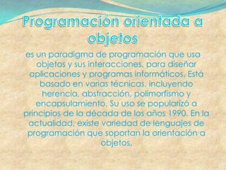es un paradigma de programación que usa
    objetos y sus interacciones, para diseñar
 aplicaciones y programas informáticos. Está
     basado en varias técnicas, incluyendo
     herencia, abstracción, polimorfismo y
    encapsulamiento. Su uso se popularizó a
principios de la década de los años 1990. En la
 actualidad, existe variedad de lenguajes de
 programación que soportan la orientación a
                      objetos.
 