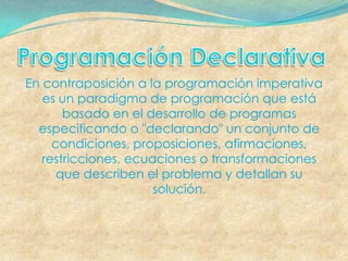 En contraposición a la programación imperativa
   es un paradigma de programación que está
       basado en el desarrollo de programas
  especificando o "declarando" un conjunto de
     condiciones, proposiciones, afirmaciones,
   restricciones, ecuaciones o transformaciones
      que describen el problema y detallan su
                      solución.
 