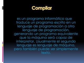 es un programa informático que
 traduce un programa escrito en un
   lenguaje de programación a otro
      lenguaje de programación,
generando un programa equivalente
     que la máquina será capaz de
 interpretar. Usualmente el segundo
  lenguaje es lenguaje de máquina,
pero también puede ser simplemente
                 texto.
 