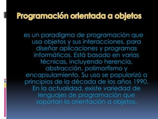 es un paradigma de programación que
   usa objetos y sus interacciones, para
     diseñar aplicaciones y programas
    informáticos. Está basado en varias
       técnicas, incluyendo herencia,
         abstracción, polimorfismo y
 encapsulamiento. Su uso se popularizó a
principios de la década de los años 1990.
   En la actualidad, existe variedad de
      lenguajes de programación que
     soportan la orientación a objetos.
 