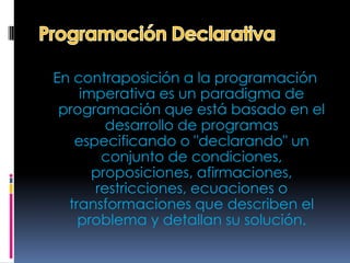 En contraposición a la programación
    imperativa es un paradigma de
 programación que está basado en el
        desarrollo de programas
   especificando o "declarando" un
       conjunto de condiciones,
      proposiciones, afirmaciones,
      restricciones, ecuaciones o
  transformaciones que describen el
    problema y detallan su solución.
 