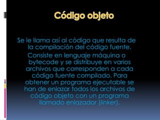 Se le llama así al código que resulta de
    la compilación del código fuente.
    Consiste en lenguaje máquina o
    bytecode y se distribuye en varios
   archivos que corresponden a cada
      código fuente compilado. Para
  obtener un programa ejecutable se
  han de enlazar todos los archivos de
     código objeto con un programa
         llamado enlazador (linker).
 