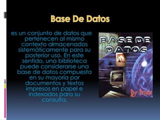 es un conjunto de datos que
      pertenecen al mismo
     contexto almacenados
   sistemáticamente para su
       posterior uso. En este
     sentido, una biblioteca
    puede considerarse una
  base de datos compuesta
         en su mayoría por
       documentos y textos
       impresos en papel e
        indexados para su
             consulta.
 
