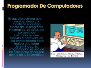 Es aquella persona que
     escribe, depura y
    mantiene el código
  fuente de un programa
 informático, es decir, del
        conjunto de
     instrucciones que
  ejecuta el hardware de
  una computadora para
     realizar una tarea
      determinada. La
programación es una de
 las principales disciplinas
dentro de la informática.
 