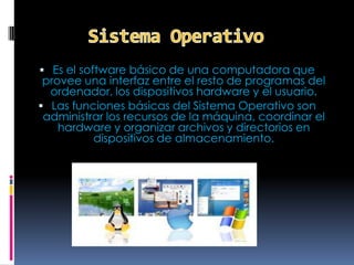  Es el software básico de una computadora que
 provee una interfaz entre el resto de programas del
  ordenador, los dispositivos hardware y el usuario.
 Las funciones básicas del Sistema Operativo son
 administrar los recursos de la máquina, coordinar el
    hardware y organizar archivos y directorios en
          dispositivos de almacenamiento.
 