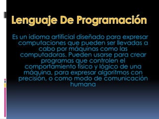 Es un idioma artificial diseñado para expresar
  computaciones que pueden ser llevadas a
          cabo por máquinas como las
   computadoras. Pueden usarse para crear
           programas que controlen el
    comportamiento físico y lógico de una
    máquina, para expresar algoritmos con
  precisión, o como modo de comunicación
                     humana
 