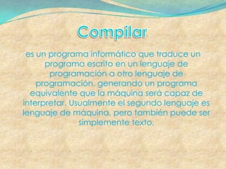 es un programa informático que traduce un
      programa escrito en un lenguaje de
       programación a otro lenguaje de
    programación, generando un programa
  equivalente que la máquina será capaz de
interpretar. Usualmente el segundo lenguaje es
lenguaje de máquina, pero también puede ser
               simplemente texto.
 