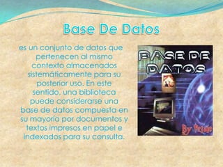 es un conjunto de datos que
      pertenecen al mismo
     contexto almacenados
   sistemáticamente para su
       posterior uso. En este
     sentido, una biblioteca
    puede considerarse una
base de datos compuesta en
su mayoría por documentos y
  textos impresos en papel e
 indexados para su consulta.
 