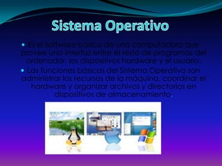  Es el software básico de una computadora que
provee una interfaz entre el resto de programas del
  ordenador, los dispositivos hardware y el usuario.
 Las funciones básicas del Sistema Operativo son
administrar los recursos de la máquina, coordinar el
   hardware y organizar archivos y directorios en
          dispositivos de almacenamiento.
 