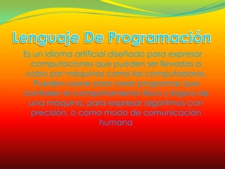 Es un idioma artificial diseñado para expresar
  computaciones que pueden ser llevadas a
 cabo por máquinas como las computadoras.
   Pueden usarse para crear programas que
controlen el comportamiento físico y lógico de
  una máquina, para expresar algoritmos con
  precisión, o como modo de comunicación
                     humana
 