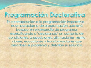 En contraposición a la programación imperativa
   es un paradigma de programación que está
      basado en el desarrollo de programas
  especificando o "declarando" un conjunto de
 condiciones, proposiciones, afirmaciones, restric
   ciones, ecuaciones o transformaciones que
  describen el problema y detallan su solución.
 