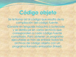 Se le llama así al código que resulta de la
       compilación del código fuente.
Consiste en lenguaje máquina o bytecode
    y se distribuye en varios archivos que
   corresponden a cada código fuente
  compilado. Para obtener un programa
  ejecutable se han de enlazar todos los
     archivos de código objeto con un
   programa llamado enlazador (linker).
 