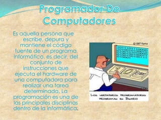Es aquella persona que
    escribe, depura y
   mantiene el código
 fuente de un programa
informático, es decir, del
       conjunto de
    instrucciones que
 ejecuta el hardware de
 una computadora para
    realizar una tarea
     determinada. La
programación es una de
las principales disciplinas
dentro de la informática.
 