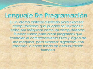 Es un idioma artificial diseñado para expresar
  computaciones que pueden ser llevadas a
 cabo por máquinas como las computadoras.
   Pueden usarse para crear programas que
controlen el comportamiento físico y lógico de
  una máquina, para expresar algoritmos con
  precisión, o como modo de comunicación
                     humana
 