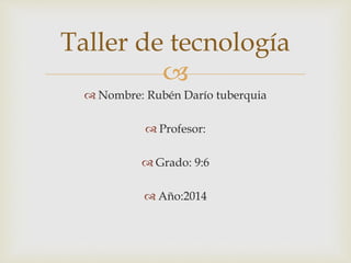 Taller de tecnología 
 
 Nombre: Rubén Darío tuberquia 
 Profesor: 
 Grado: 9:6 
 Año:2014 
 