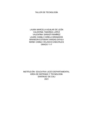 TALLER DE TECNOLOGÍA
LAURA MARCELA AGUILAR DE LEÓN
VALENTINA TABORDA LOPEZ
VALENTINA SARASTI RAMÍREZ
LAURA CAMILA VARELA GRANADOS
BRANDON ESTEBAN VARGAS DÁVILA
MARIA CAMILA VELASCO CABUYALES
GRADO 11-7
INSTITUCIÓN EDUCATIVA LICEO DEPARTAMENTAL
ÁREA DE SISTEMAS Y TECNOLOGÍA
SANTIAGO DE CALI
2021
 