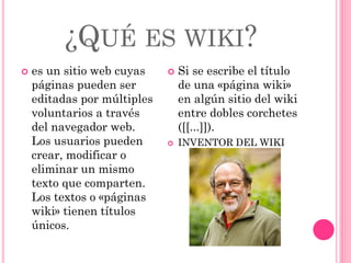 ¿QUÉ ES WIKI?
 es un sitio web cuyas
páginas pueden ser
editadas por múltiples
voluntarios a través
del navegador web.
Los usuarios pueden
crear, modificar o
eliminar un mismo
texto que comparten.
Los textos o «páginas
wiki» tienen títulos
únicos.
 Si se escribe el título
de una «página wiki»
en algún sitio del wiki
entre dobles corchetes
([[...]]).
 INVENTOR DEL WIKI
 