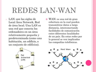 REDES LAN-WAN
o LAN: son las siglas de
Local Área Network, Red
de área local. Una LAN es
una red que conecta los
ordenadores en un área
relativamente pequeña y
predeterminada (como una
habitación, un edificio, o
un conjunto de edificios).
 WAN: es una red de gran
cobertura en la cual pueden
transmitirse datos a larga
distancia, interconectando
facilidades de comunicación
entre diferentes localidades
de un país. En estas redes por
lo general se ven implicadas
las compañías telefónicas.
 